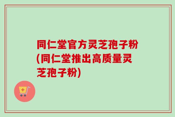 同仁堂官方灵芝孢子粉(同仁堂推出高质量灵芝孢子粉)