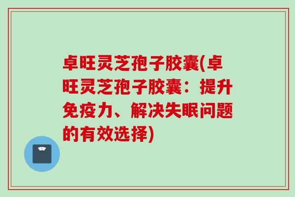 卓旺灵芝孢子胶囊(卓旺灵芝孢子胶囊：提升免疫力、解决失眠问题的有效选择)