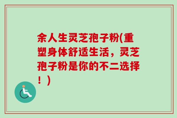 余人生灵芝孢子粉(重塑身体舒适生活，灵芝孢子粉是你的不二选择！)