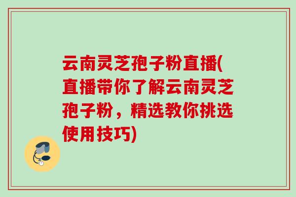 云南灵芝孢子粉直播(直播带你了解云南灵芝孢子粉，精选教你挑选使用技巧)