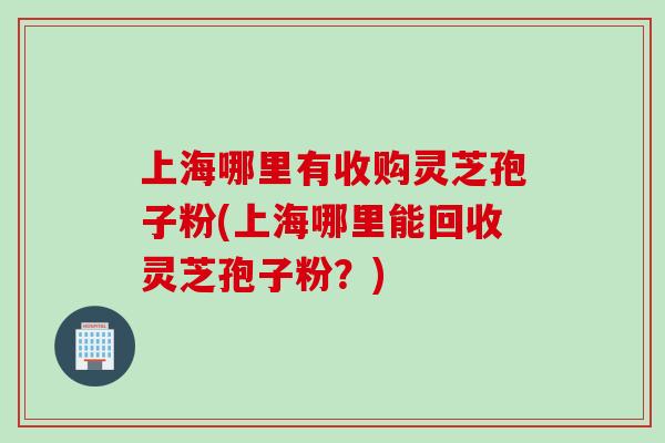 上海哪里有收购灵芝孢子粉(上海哪里能回收灵芝孢子粉？)