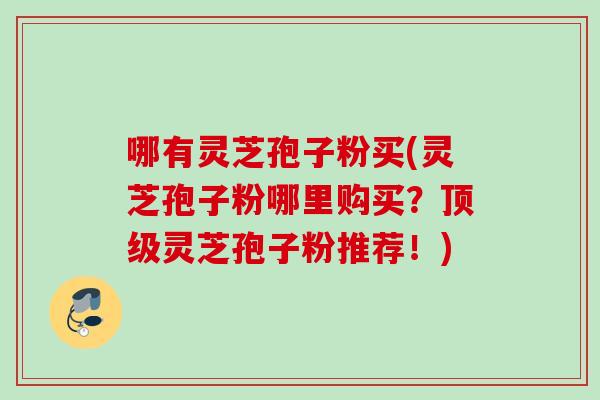 哪有灵芝孢子粉买(灵芝孢子粉哪里购买？顶级灵芝孢子粉推荐！)