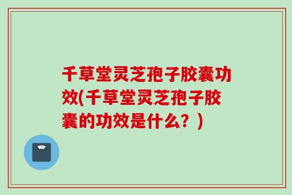 千草堂灵芝孢子胶囊功效(千草堂灵芝孢子胶囊的功效是什么？)