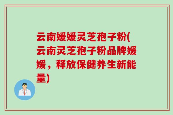 云南媛媛灵芝孢子粉(云南灵芝孢子粉品牌媛媛，释放保健养生新能量)