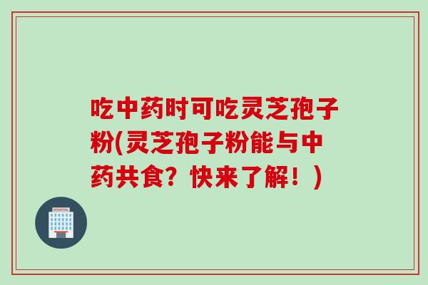 吃时可吃灵芝孢子粉(灵芝孢子粉能与共食？快来了解！)