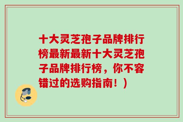 十大灵芝孢子品牌排行榜最新最新十大灵芝孢子品牌排行榜，你不容错过的选购指南！)