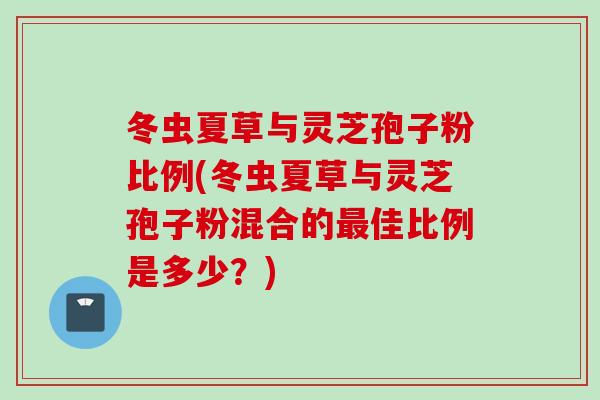 冬虫夏草与灵芝孢子粉比例(冬虫夏草与灵芝孢子粉混合的最佳比例是多少？)