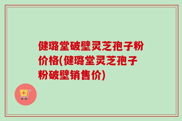 健璐堂破壁灵芝孢子粉价格(健璐堂灵芝孢子粉破壁销售价)