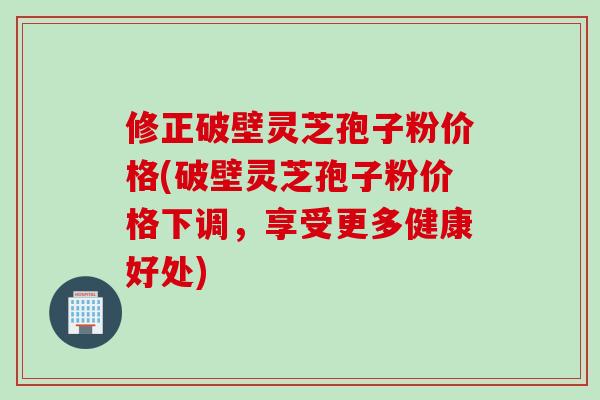 修正破壁灵芝孢子粉价格(破壁灵芝孢子粉价格下调，享受更多健康好处)