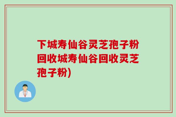 下城寿仙谷灵芝孢子粉回收城寿仙谷回收灵芝孢子粉)