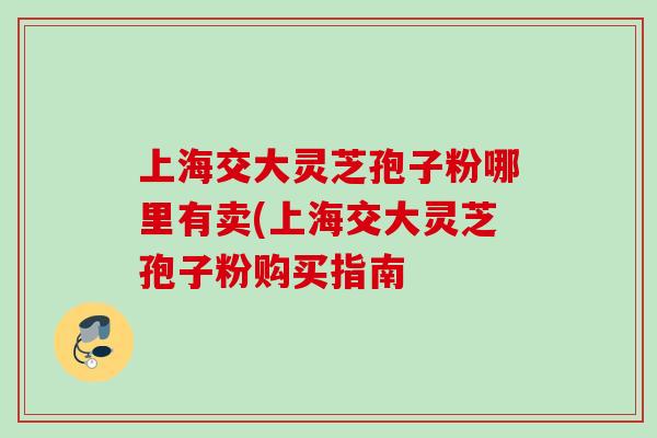 上海交大灵芝孢子粉哪里有卖(上海交大灵芝孢子粉购买指南