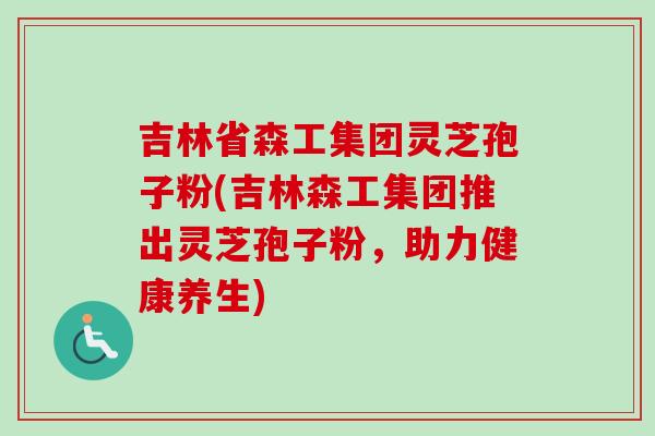 吉林省森工集团灵芝孢子粉(吉林森工集团推出灵芝孢子粉，助力健康养生)