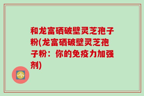 和龙富硒破壁灵芝孢子粉(龙富硒破壁灵芝孢子粉：你的免疫力加强剂)