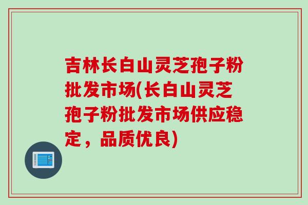 吉林长白山灵芝孢子粉批发市场(长白山灵芝孢子粉批发市场供应稳定，品质优良)