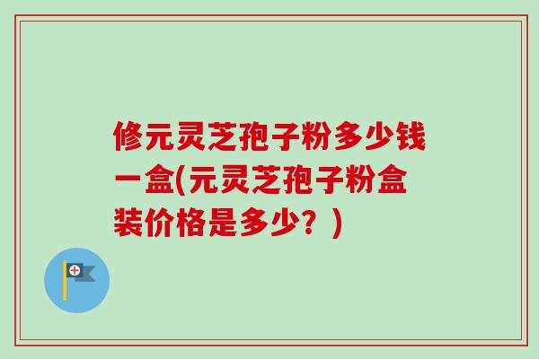 修元灵芝孢子粉多少钱一盒(元灵芝孢子粉盒装价格是多少？)