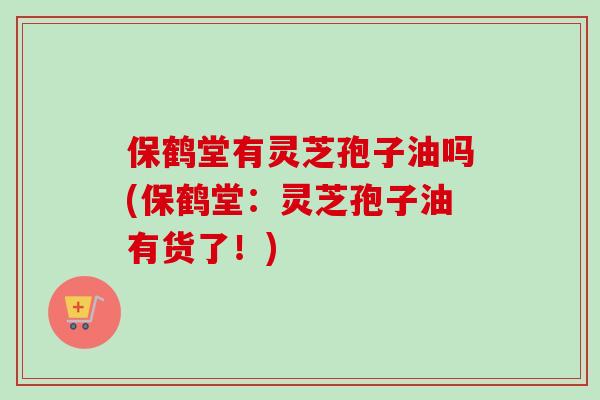 保鹤堂有灵芝孢子油吗(保鹤堂：灵芝孢子油有货了！)
