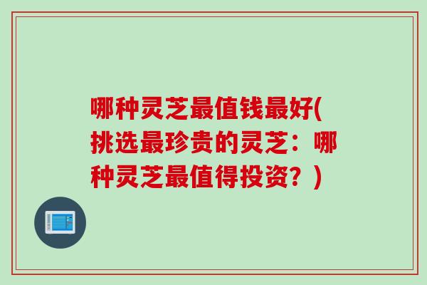 哪种灵芝最值钱最好(挑选最珍贵的灵芝：哪种灵芝最值得投资？)
