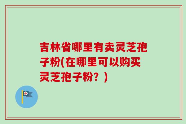 吉林省哪里有卖灵芝孢子粉(在哪里可以购买灵芝孢子粉？)