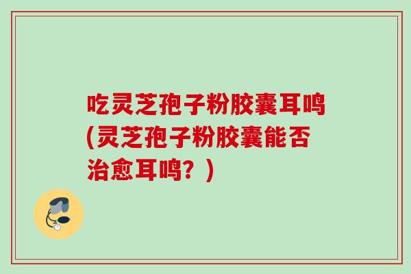 吃灵芝孢子粉胶囊耳鸣(灵芝孢子粉胶囊能否治愈耳鸣？)