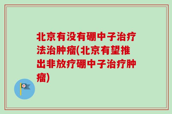 北京有没有硼中子治疗法治肿瘤(北京有望推出非放疗硼中子治疗肿瘤)