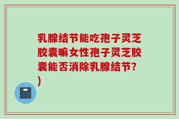 乳腺结节能吃孢子灵芝胶囊嘛女性孢子灵芝胶囊能否消除乳腺结节？)