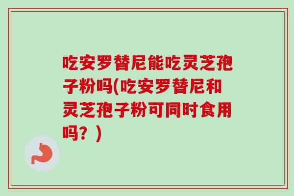 吃安罗替尼能吃灵芝孢子粉吗(吃安罗替尼和灵芝孢子粉可同时食用吗？)