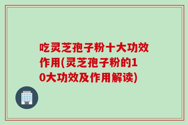吃灵芝孢子粉十大功效作用(灵芝孢子粉的10大功效及作用解读)