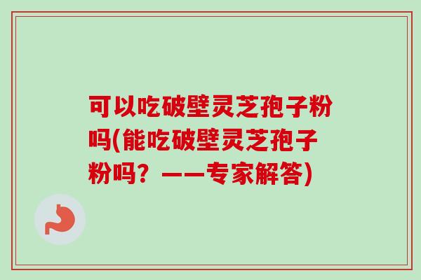 可以吃破壁灵芝孢子粉吗(能吃破壁灵芝孢子粉吗？——专家解答)