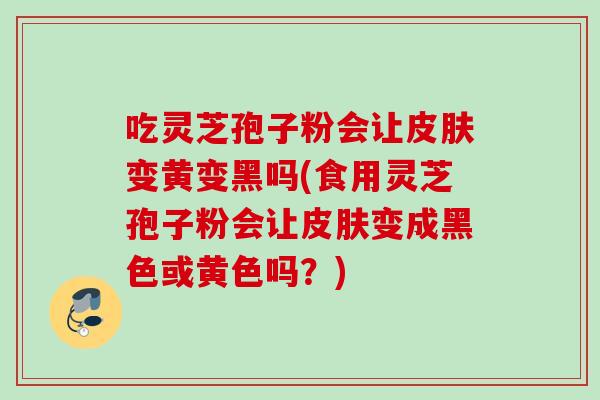 吃灵芝孢子粉会让皮肤变黄变黑吗(食用灵芝孢子粉会让皮肤变成黑色或黄色吗？)