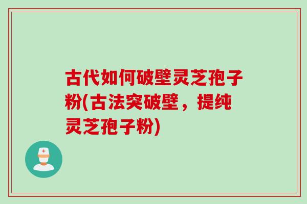 古代如何破壁灵芝孢子粉(古法突破壁，提纯灵芝孢子粉)