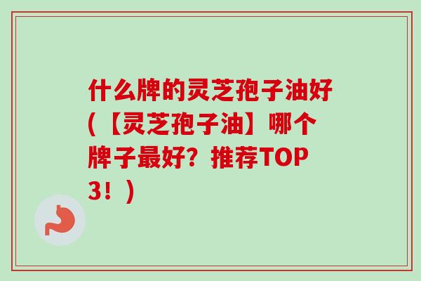 什么牌的灵芝孢子油好(【灵芝孢子油】哪个牌子好？推荐TOP3！)