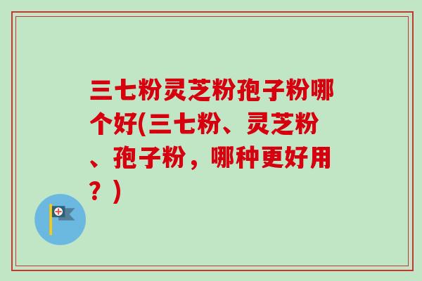 三七粉灵芝粉孢子粉哪个好(三七粉、灵芝粉、孢子粉，哪种更好用？)