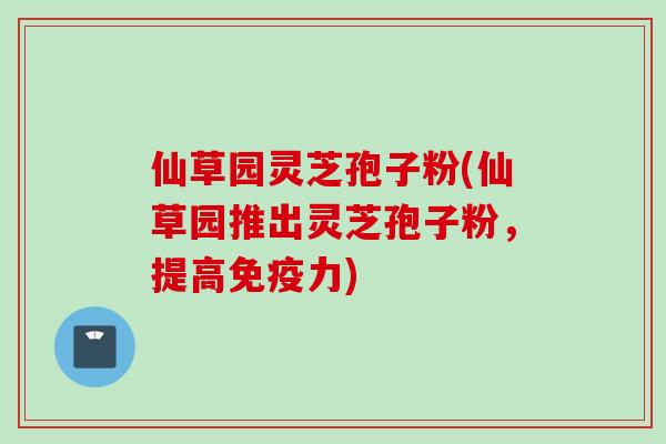仙草园灵芝孢子粉(仙草园推出灵芝孢子粉，提高免疫力)