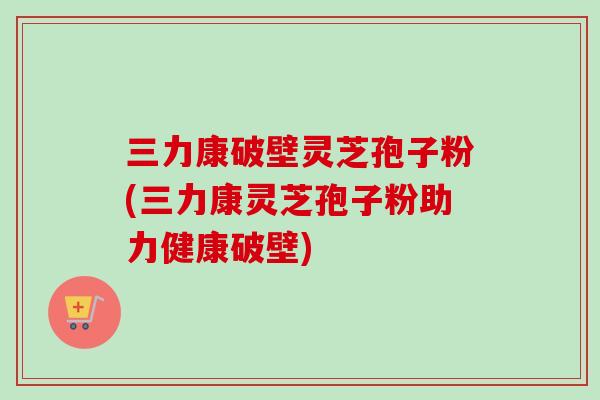 三力康破壁灵芝孢子粉(三力康灵芝孢子粉助力健康破壁)