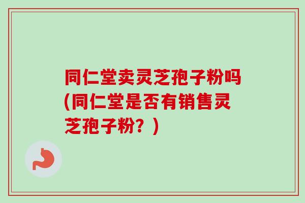 同仁堂卖灵芝孢子粉吗(同仁堂是否有销售灵芝孢子粉？)