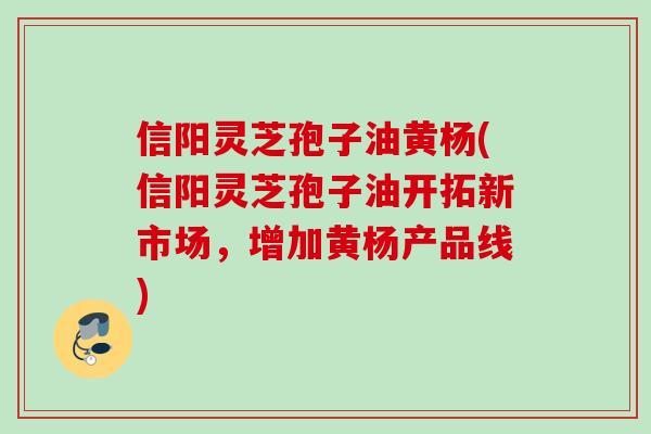 信阳灵芝孢子油黄杨(信阳灵芝孢子油开拓新市场，增加黄杨产品线)