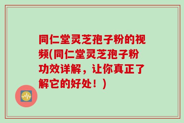 同仁堂灵芝孢子粉的视频(同仁堂灵芝孢子粉功效详解，让你真正了解它的好处！)
