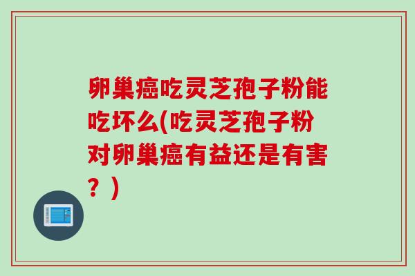 卵巢癌吃灵芝孢子粉能吃坏么(吃灵芝孢子粉对卵巢癌有益还是有害？)