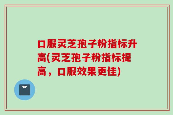 口服灵芝孢子粉指标升高(灵芝孢子粉指标提高，口服效果更佳)