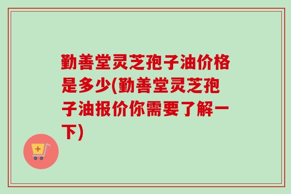 勤善堂灵芝孢子油价格是多少(勤善堂灵芝孢子油报价你需要了解一下)