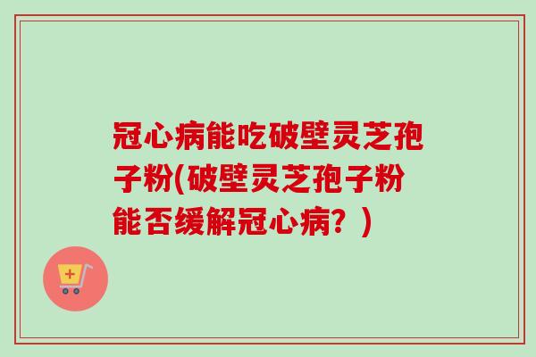 冠心病能吃破壁灵芝孢子粉(破壁灵芝孢子粉能否缓解冠心病？)