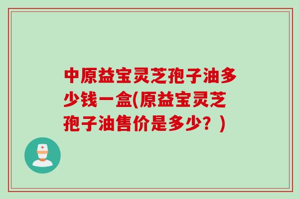 中原益宝灵芝孢子油多少钱一盒(原益宝灵芝孢子油售价是多少？)