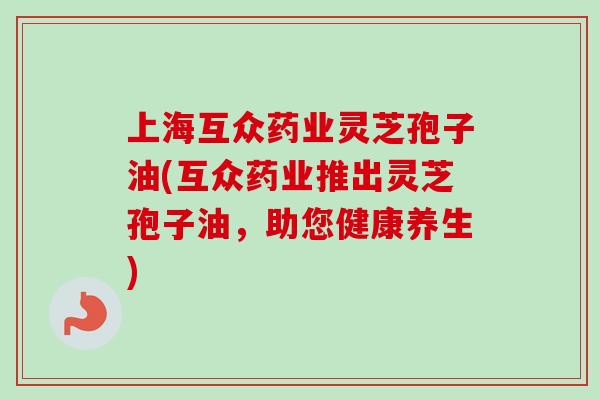 上海互众药业灵芝孢子油(互众药业推出灵芝孢子油，助您健康养生)