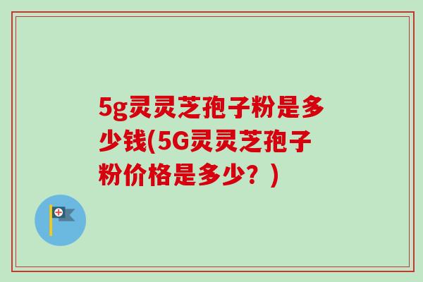 5g灵灵芝孢子粉是多少钱(5G灵灵芝孢子粉价格是多少？)