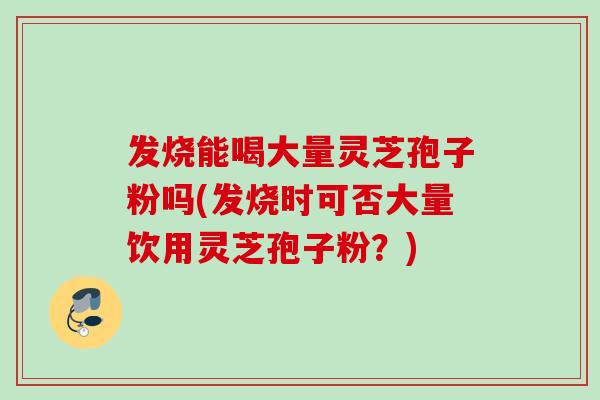 发烧能喝大量灵芝孢子粉吗(发烧时可否大量饮用灵芝孢子粉？)
