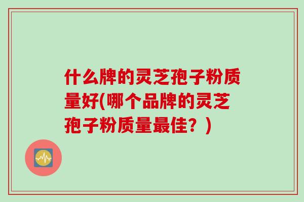 什么牌的灵芝孢子粉质量好(哪个品牌的灵芝孢子粉质量最佳？)