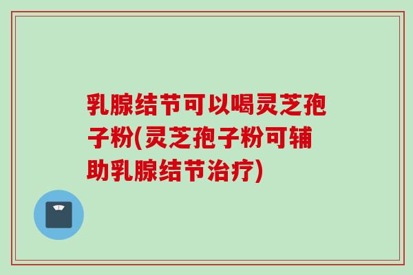 乳腺结节可以喝灵芝孢子粉(灵芝孢子粉可辅助乳腺结节治疗)