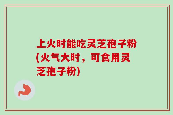 上火时能吃灵芝孢子粉(火气大时，可食用灵芝孢子粉)