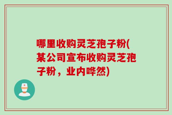 哪里收购灵芝孢子粉(某公司宣布收购灵芝孢子粉，业内哗然)