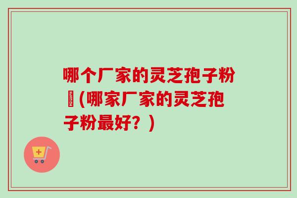 哪个厂家的灵芝孢子粉貭(哪家厂家的灵芝孢子粉好？)